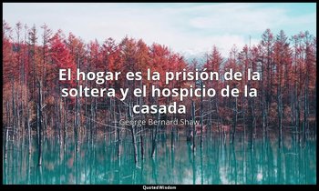 «El hogar es la prisión de la soltera y el hospicio de la casada». — George Bernard Shaw