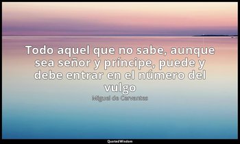 «Todo aquel que no sabe, aunque sea señor y príncipe, puede y debe entrar en el  — Miguel de Cervantes