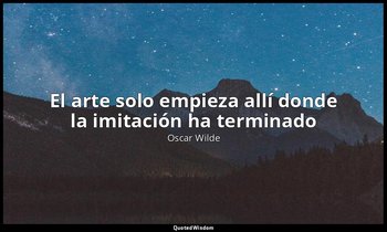 «El arte solo empieza allí donde la imitación ha terminado». — Oscar Wilde