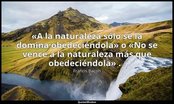«A la naturaleza sólo se la domina obedeciéndola» o «No se vence a la naturaleza — Francis Bacon