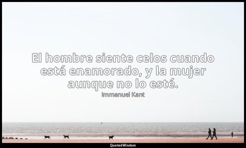 «El hombre siente celos cuando está enamorado, y la mujer aunque no lo esté.». — Immanuel Kant