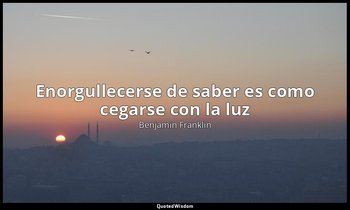 «Enorgullecerse de saber es como cegarse con la luz». — Benjamin Franklin