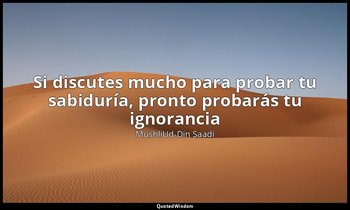 «Si discutes mucho para probar tu sabiduría, pronto probarás tu ignorancia». — MushliUd-Din Saadi