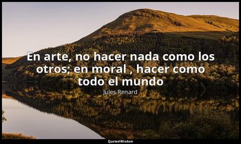 «En arte, no hacer nada como los otros; en moral , hacer como todo el mundo». — Jules Renard