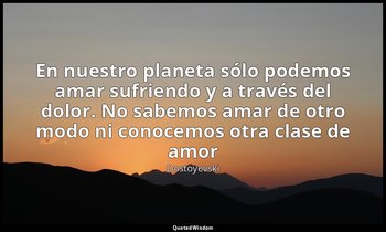 «En nuestro planeta sólo podemos amar sufriendo y a través del dolor. No sabemos — Dostoyevski