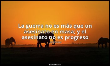 «La guerra no es más que un asesinato en masa; y el asesinato no es progreso ». — Lamartine
