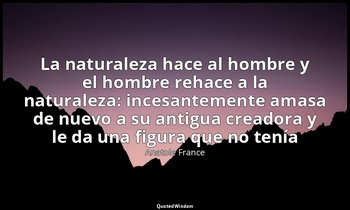 «La naturaleza hace al hombre y el hombre rehace a la naturaleza: incesantemente — Anatole France