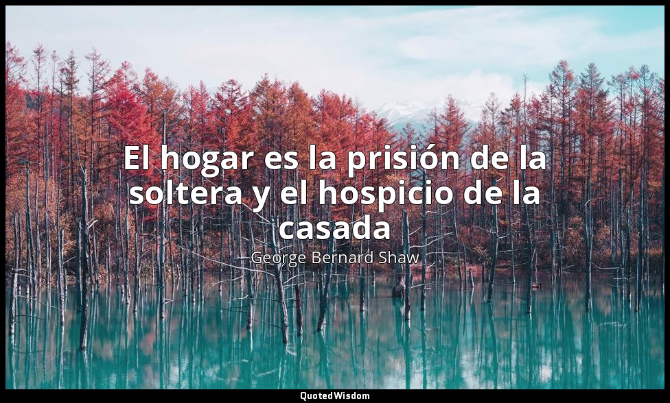 El hogar es la prisión de la soltera y el hospicio de la casada — George Bernard Shaw