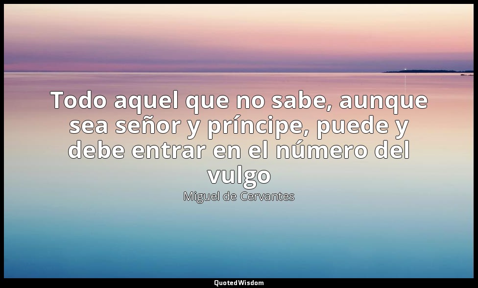 Todo aquel que no sabe, aunque sea señor y príncipe, puede y debe entrar en el n — Miguel de Cervantes
