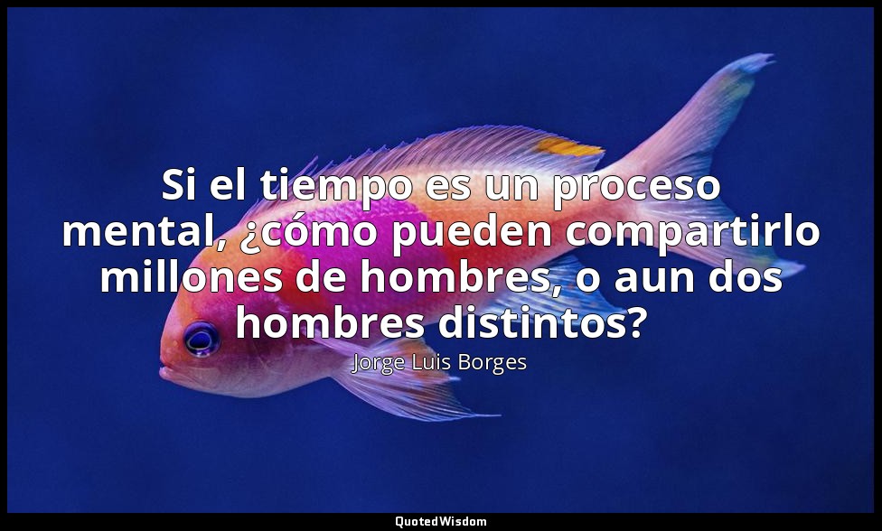 Si el tiempo es un proceso mental, ¿cómo pueden compartirlo millones de hombres, — Jorge Luis Borges