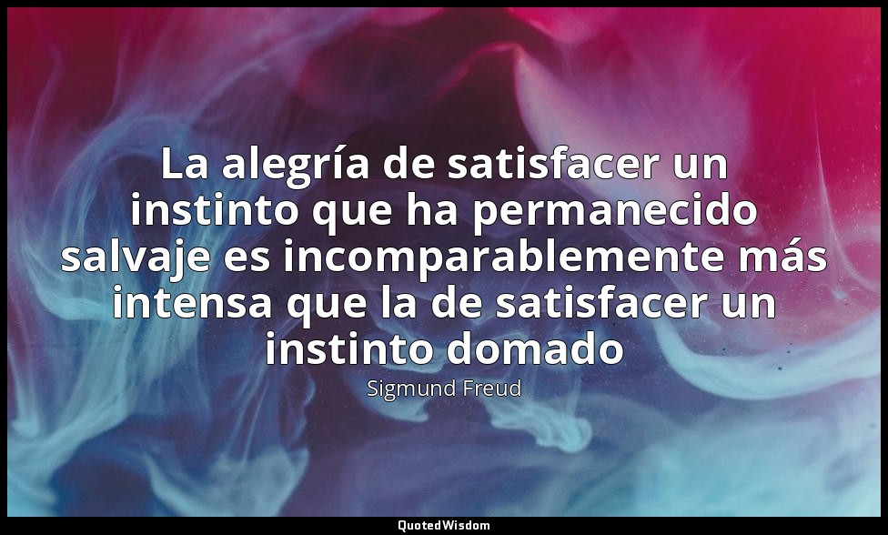La alegría de satisfacer un instinto que ha permanecido salvaje es incomparablem — Sigmund Freud