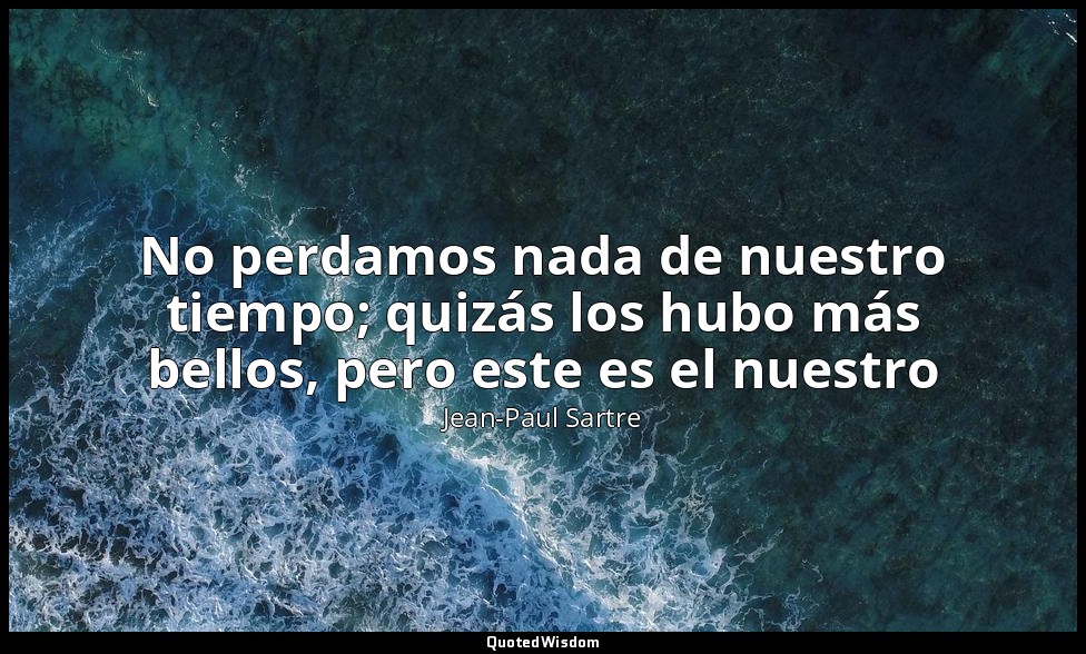 No perdamos nada de nuestro tiempo; quizás los hubo más bellos, pero este es el  — Jean-Paul Sartre