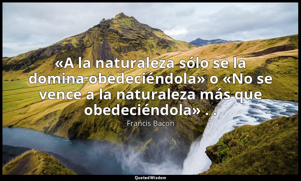 «A la naturaleza sólo se la domina obedeciéndola» o «No se vence a la naturaleza — Francis Bacon