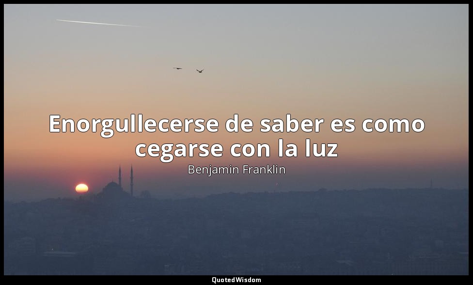Enorgullecerse de saber es como cegarse con la luz — Benjamin Franklin