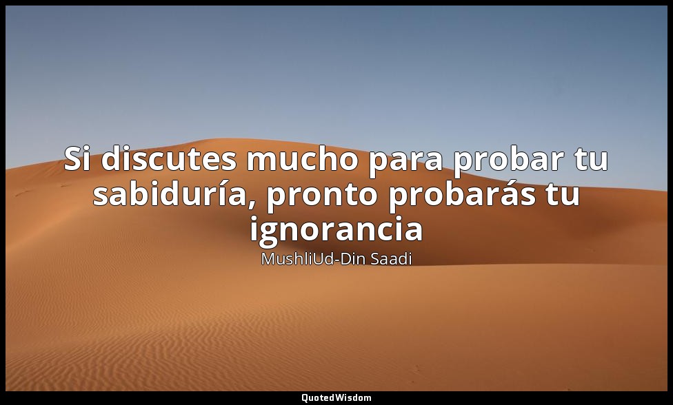 Si discutes mucho para probar tu sabiduría, pronto probarás tu ignorancia — MushliUd-Din Saadi