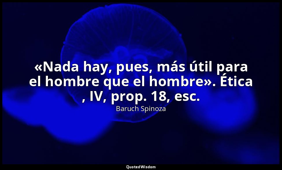 «Nada hay, pues, más útil para el hombre que el hombre». Ética , IV, prop. 18, e — Baruch Spinoza