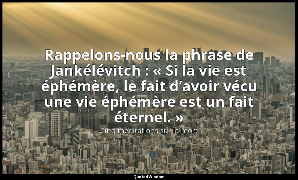Rappelons-nous la phrase de Jankélévitch : « Si la vie est éphémère, le fait d’a — Cinq méditations sur la mort