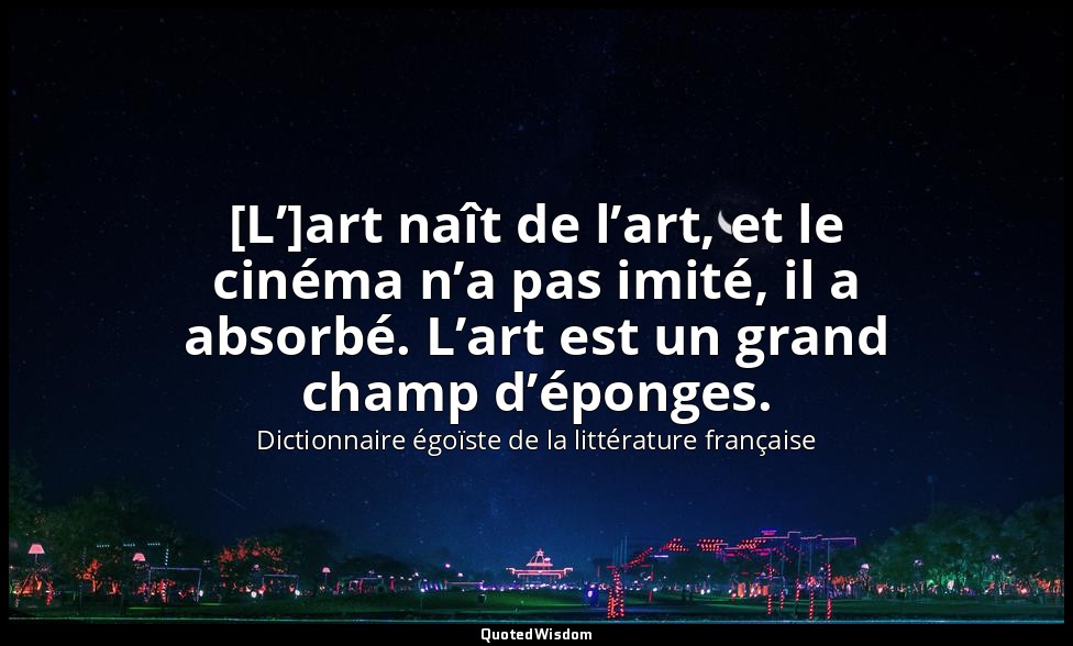 [L’]art naît de l’art, et le cinéma n’a pas imité, il a absorbé. L’art est un gr — Dictionnaire égoïste de la littérature française