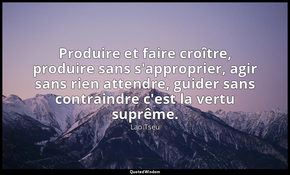 Produire et faire croître, produire sans s'approprier, agir sans rien attendre,  — Lao Tseu