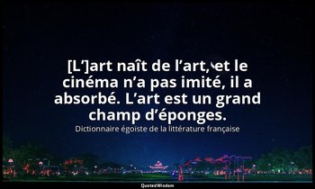 [L’]art naît de l’art, et le cinéma n’a pas imité, il a absorbé. L’art est un gr — Dictionnaire égoïste de la littérature française