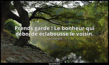 Prends garde ! Le bonheur qui déborde éclabousse le voisin. — Jules Renard