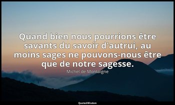 Quand bien nous pourrions être savants du savoir d'autrui, au moins sages ne pou — Michel de Montaigne