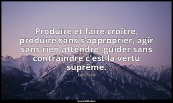 Produire et faire croître, produire sans s'approprier, agir sans rien attendre,  — Lao Tseu