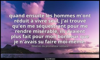 quand ensuite les hommes m'ont réduit à vivre seul, j'ai trouvé qu'en me séquest — Rêveries du promeneur solitaire