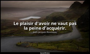 Le plaisir d'avoir ne vaut pas la peine d'acquérir. — Jean-Jacques Rousseau