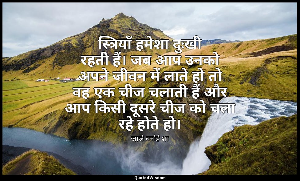 स्त्रियाँ हमेशा दुःखी रहती हैं। जब आप उनको अपने जीवन में लाते हो तो वह एक चीज चल — जार्ज बर्नार्ड शा