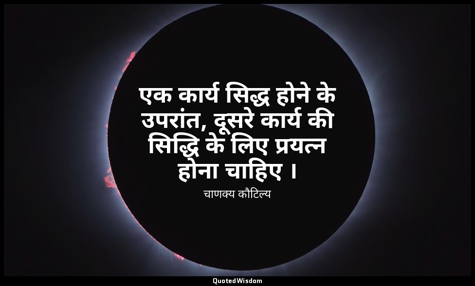 एक कार्य सिद्ध होने के उपरांत, दूसरे कार्य की सिद्धि के लिए प्रयत्न होना चाहिए । — चाणक्य कौटिल्य