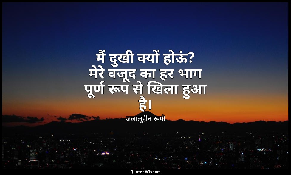 मैं दुखी क्यों होऊं? मेरे वजूद का हर भाग पूर्ण रूप से खिला हुआ है। — जलालुद्दीन रूमी