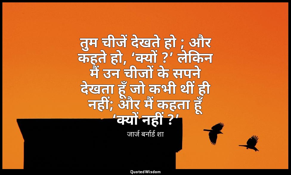तुम चीजें देखते हो ; और कहते हो, ‘क्यों ?’ लेकिन मैं उन चीजों के सपने देखता हूँ  — जार्ज बर्नार्ड शा