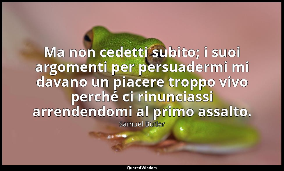 Ma non cedetti subito; i suoi argomenti per persuadermi mi davano un piacere tro — Samuel Butler