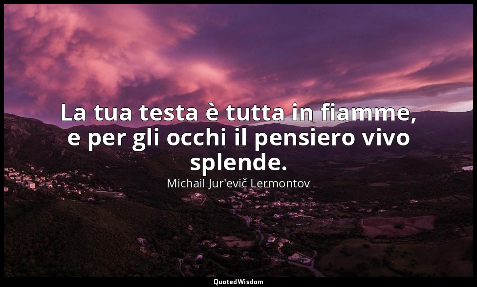 La tua testa è tutta in fiamme, e per gli occhi il pensiero vivo splende. — Michail Jur'evič Lermontov