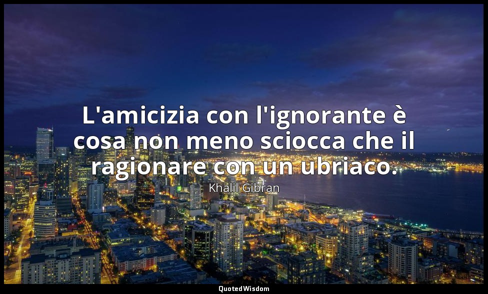 L'amicizia con l'ignorante è cosa non meno sciocca che il ragionare con un ubria — Khalil Gibran