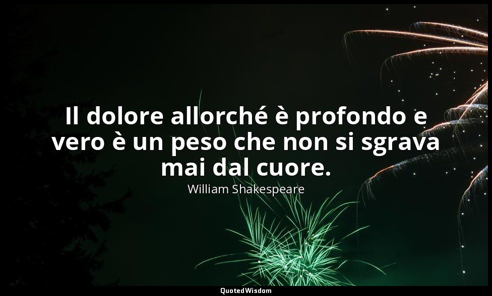 Il dolore allorché è profondo e vero è un peso che non si sgrava mai dal cuore. — William Shakespeare
