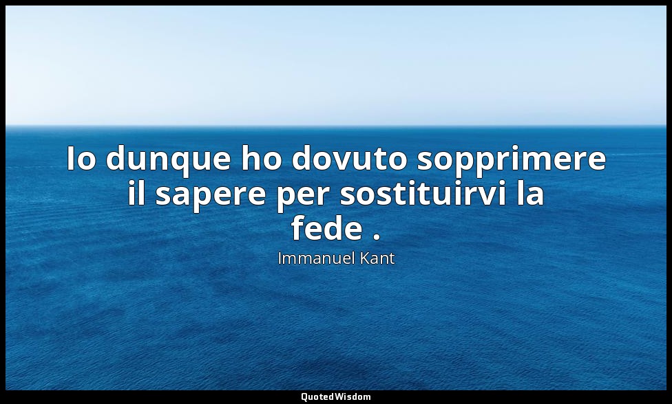 Io dunque ho dovuto sopprimere il sapere per sostituirvi la fede . (2010, Prefaz — Immanuel Kant