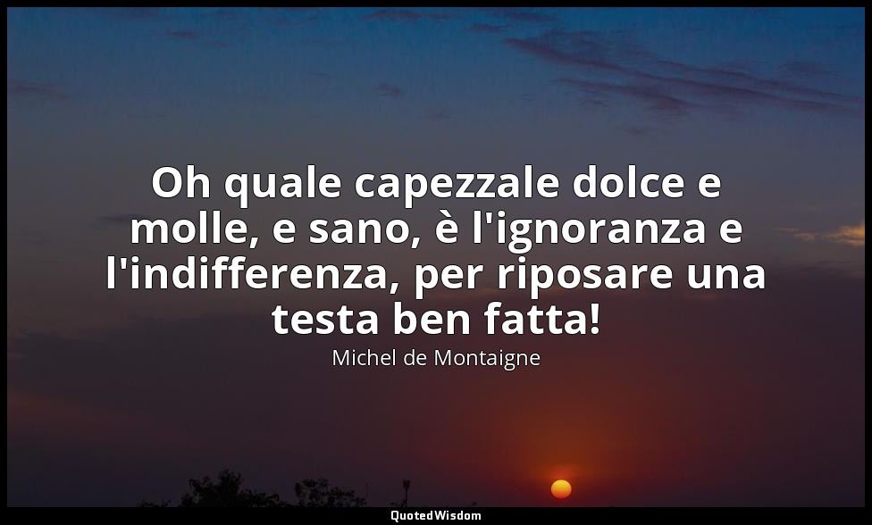 Oh quale capezzale dolce e molle, e sano, è l'ignoranza e l'indifferenza, per ri — Michel de Montaigne