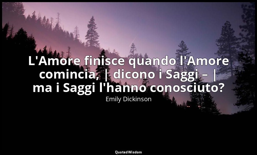 L'Amore finisce quando l'Amore comincia, | dicono i Saggi – | ma i Saggi l'hanno — Emily Dickinson
