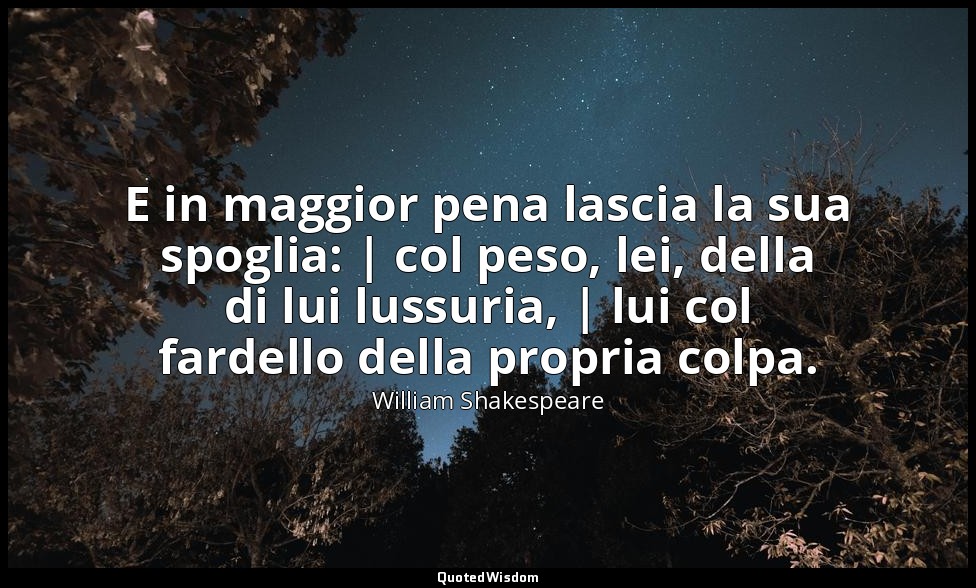 E in maggior pena lascia la sua spoglia: | col peso, lei, della di lui lussuria, — William Shakespeare