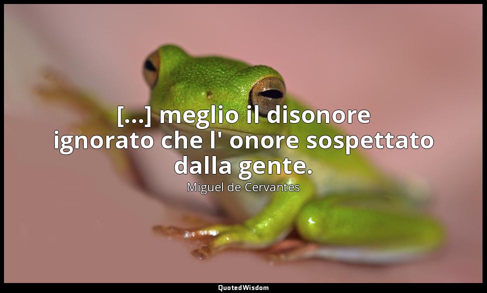 [...] meglio il disonore ignorato che l' onore sospettato dalla gente. — Miguel de Cervantes