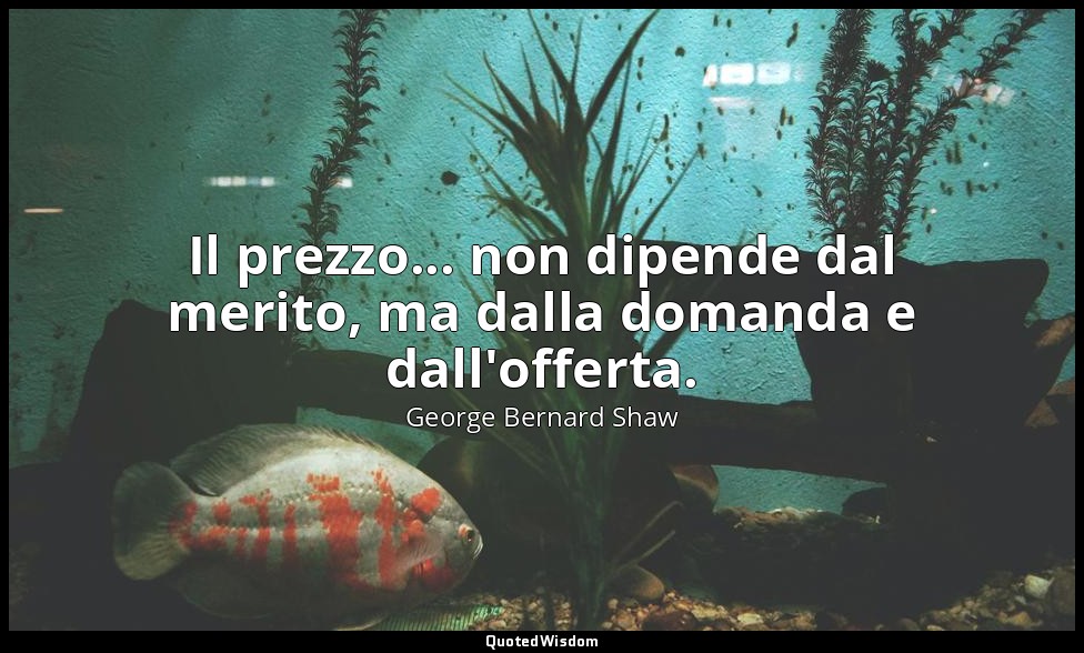 Il prezzo... non dipende dal merito, ma dalla domanda e dall'offerta. — George Bernard Shaw