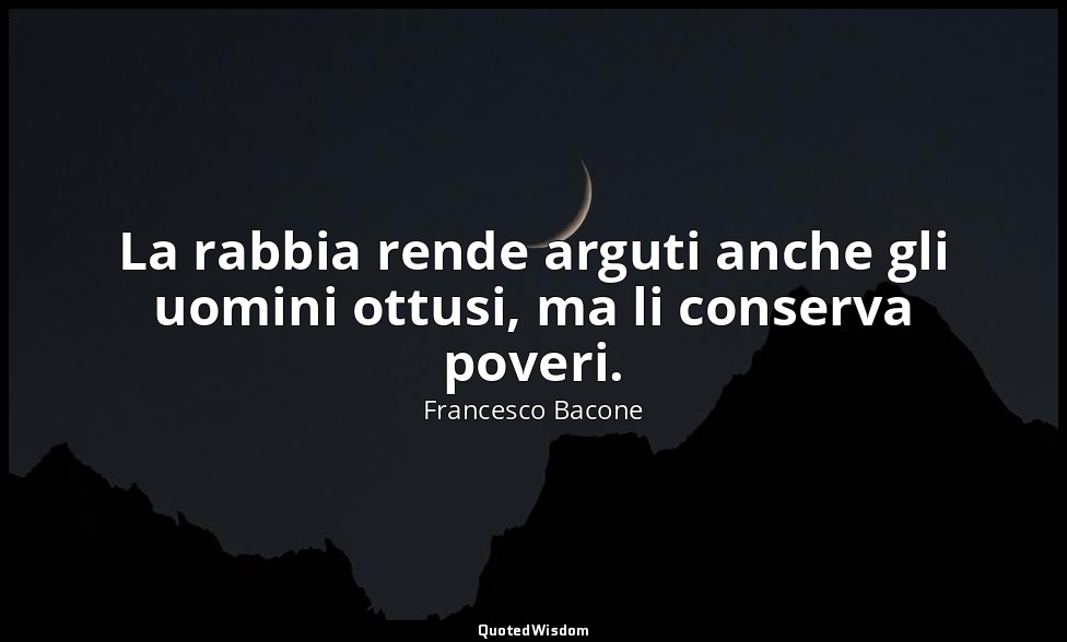 La rabbia rende arguti anche gli uomini ottusi, ma li conserva poveri. — Francesco Bacone