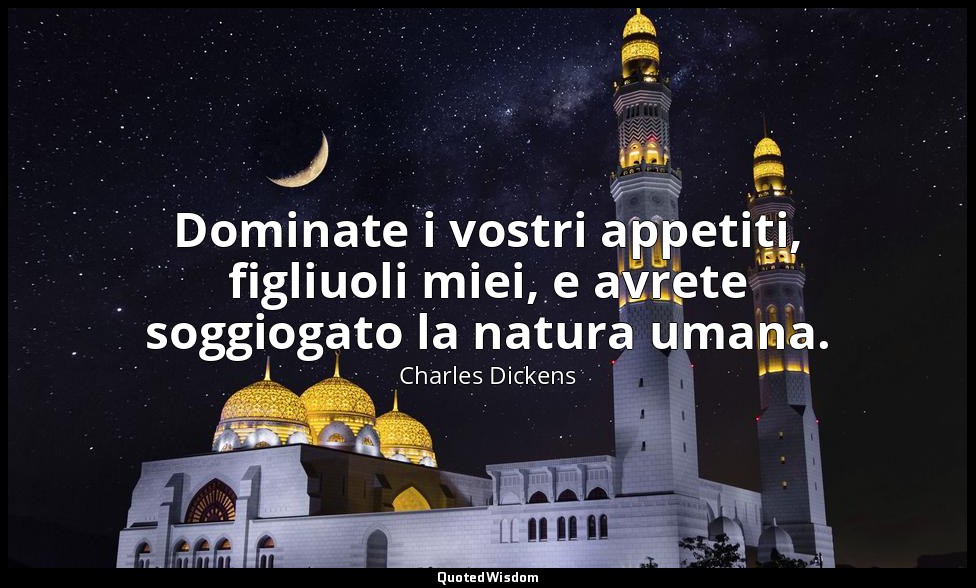 Dominate i vostri appetiti, figliuoli miei, e avrete soggiogato la natura umana. — Charles Dickens