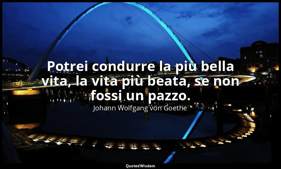 Potrei condurre la più bella vita, la vita più beata, se non fossi un pazzo. — Johann Wolfgang von Goethe