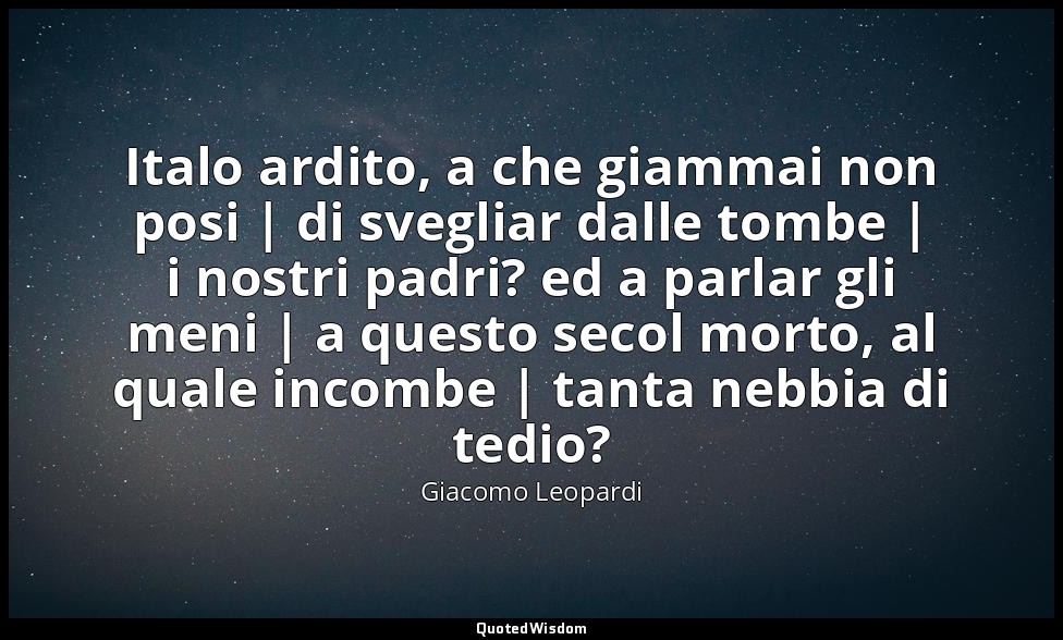 Italo ardito, a che giammai non posi | di svegliar dalle tombe | i nostri padri? — Giacomo Leopardi