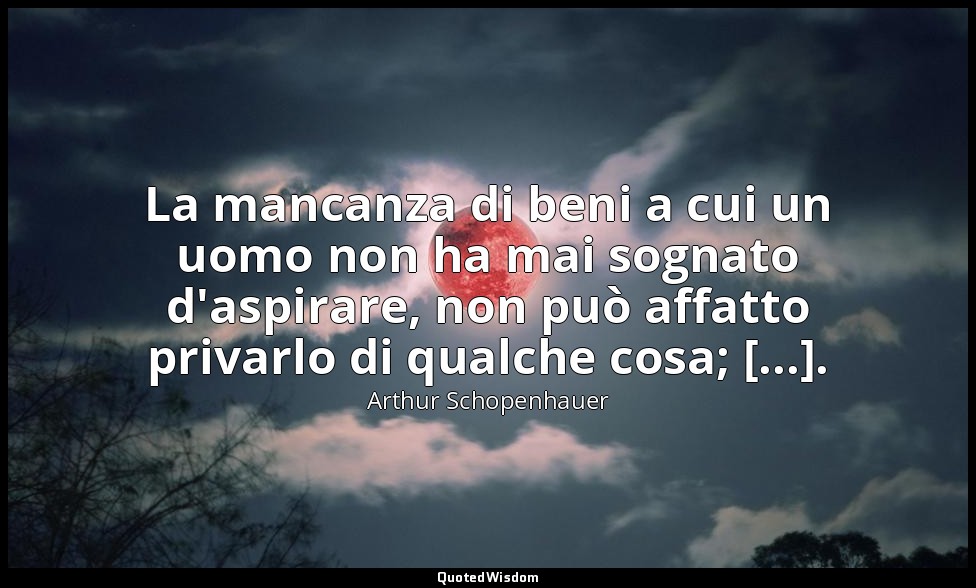 La mancanza di beni a cui un uomo non ha mai sognato d'aspirare, non può affatto — Arthur Schopenhauer