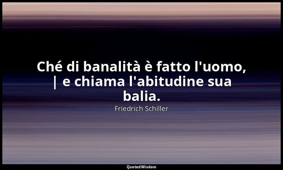 Ché di banalità è fatto l'uomo, | e chiama l'abitudine sua balia. — Friedrich Schiller
