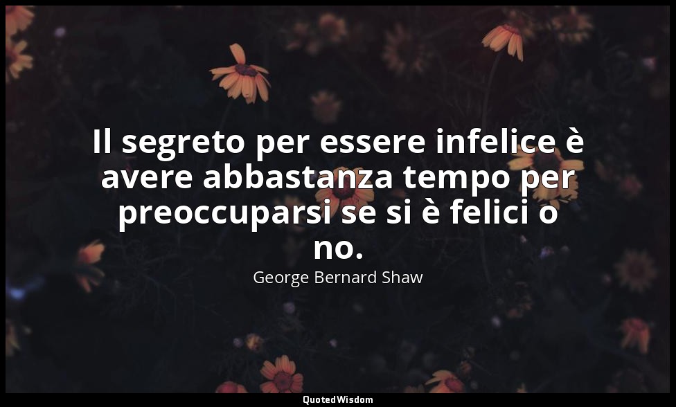 Il segreto per essere infelice è avere abbastanza tempo per preoccuparsi se si è — George Bernard Shaw